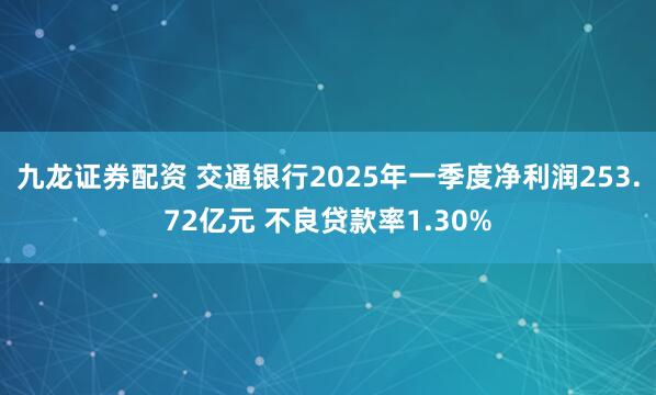 九龙证券配资 交通银行2025年一季度净利润253.72亿元 不良贷款率1.30%
