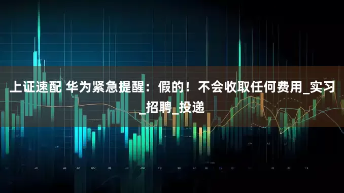 上证速配 华为紧急提醒：假的！不会收取任何费用_实习_招聘_投递