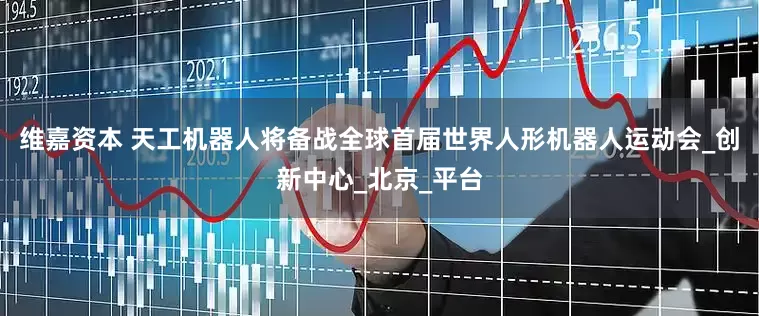 维嘉资本 天工机器人将备战全球首届世界人形机器人运动会_创新中心_北京_平台
