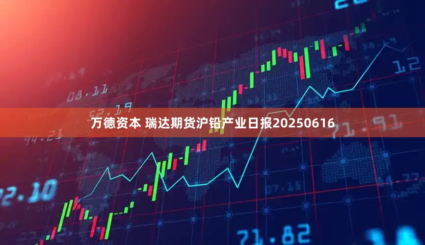 万德资本 瑞达期货沪铅产业日报20250616