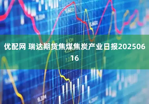 优配网 瑞达期货焦煤焦炭产业日报20250616