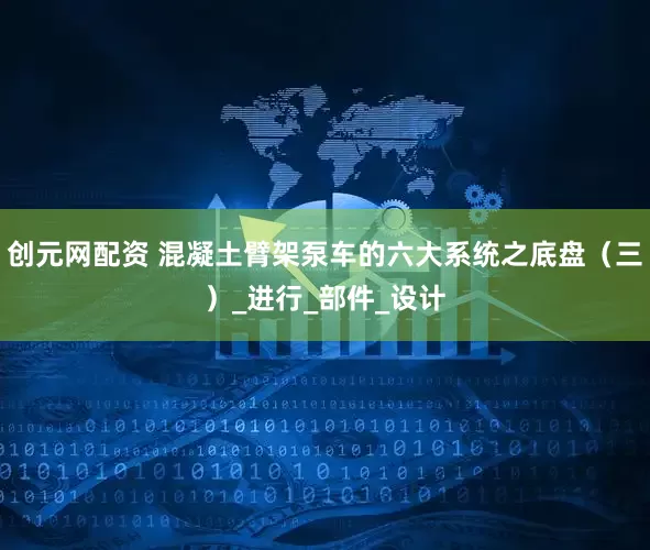 创元网配资 混凝土臂架泵车的六大系统之底盘（三）_进行_部件_设计