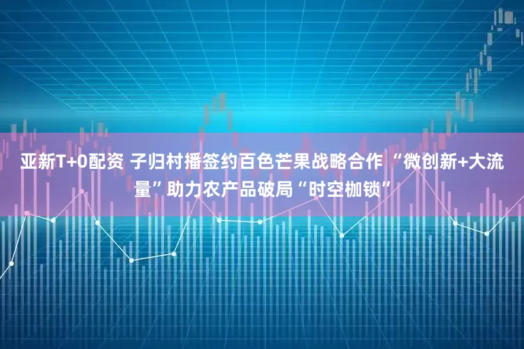 亚新T+0配资 子归村播签约百色芒果战略合作 “微创新+大流量”助力农产品破局“时空枷锁”