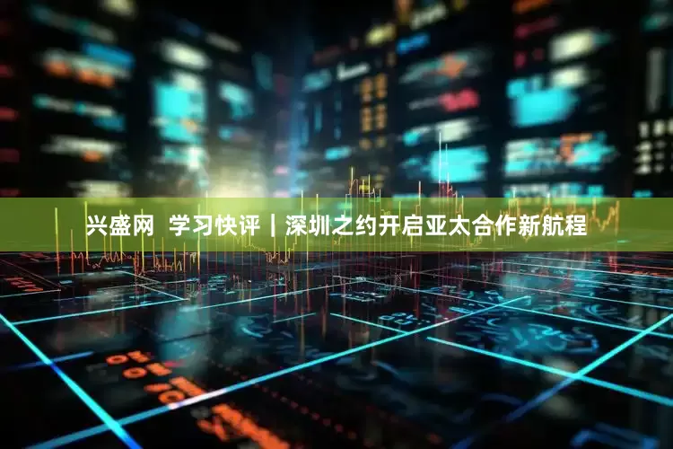 兴盛网  学习快评｜深圳之约开启亚太合作新航程