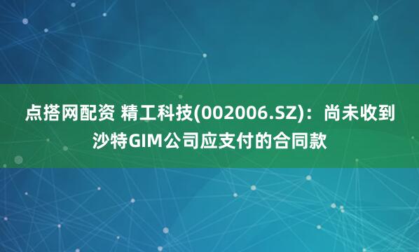 点搭网配资 精工科技(002006.SZ)：尚未收到沙特GIM公司应支付的合同款