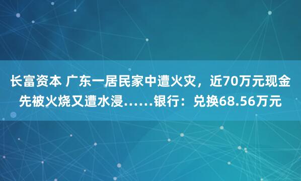 长富资本 广东一居民家中遭火灾，近70万元现金先被火烧又遭水浸……银行：兑换68.56万元