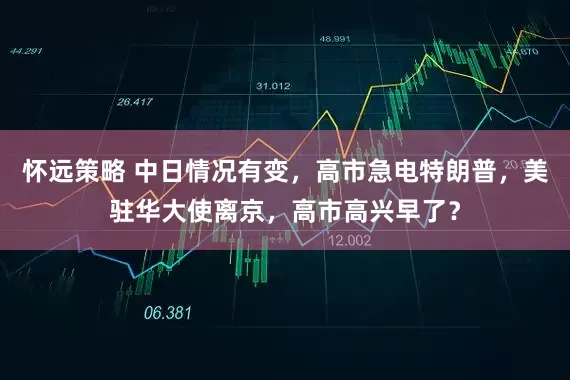 怀远策略 中日情况有变，高市急电特朗普，美驻华大使离京，高市高兴早了？
